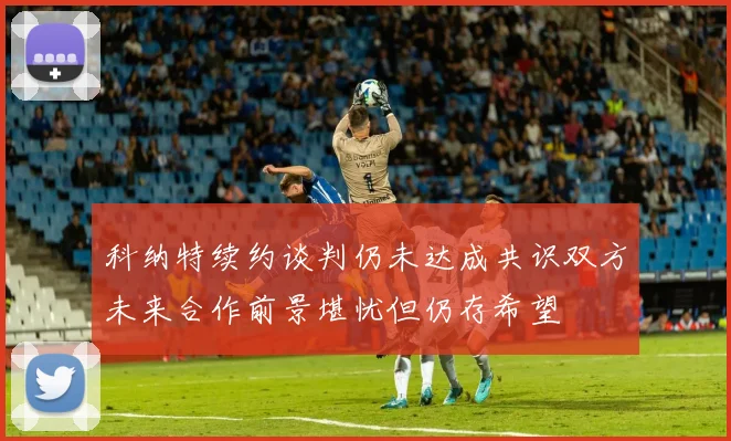 科纳特续约谈判仍未达成共识双方未来合作前景堪忧但仍存希望
