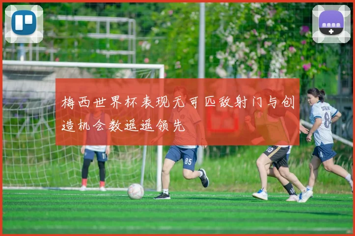 梅西世界杯表现无可匹敌射门与创造机会数遥遥领先
