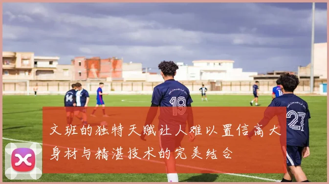 文班的独特天赋让人难以置信高大身材与精湛技术的完美结合