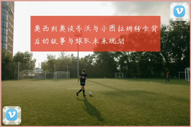 奥西利奥谈齐沃与小图拉姆转会背后的故事与球队未来规划