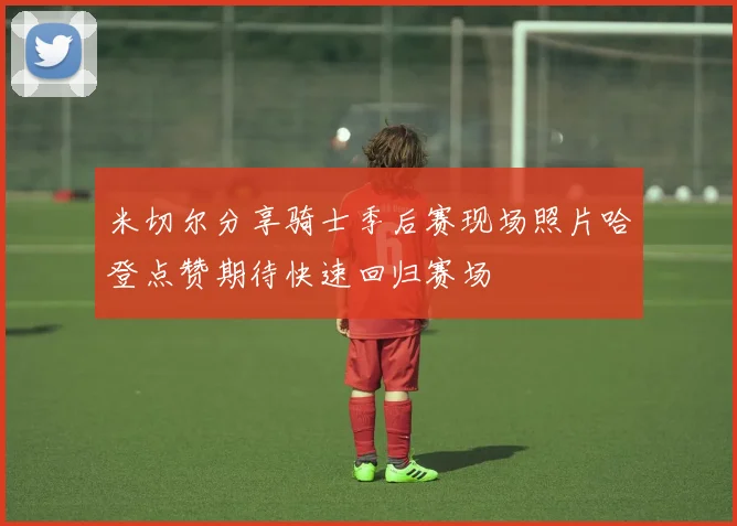 米切尔分享骑士季后赛现场照片哈登点赞期待快速回归赛场