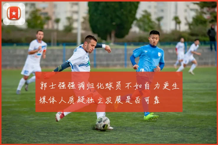 郭士强强调归化球员不如自力更生媒体人质疑独立发展是否可靠