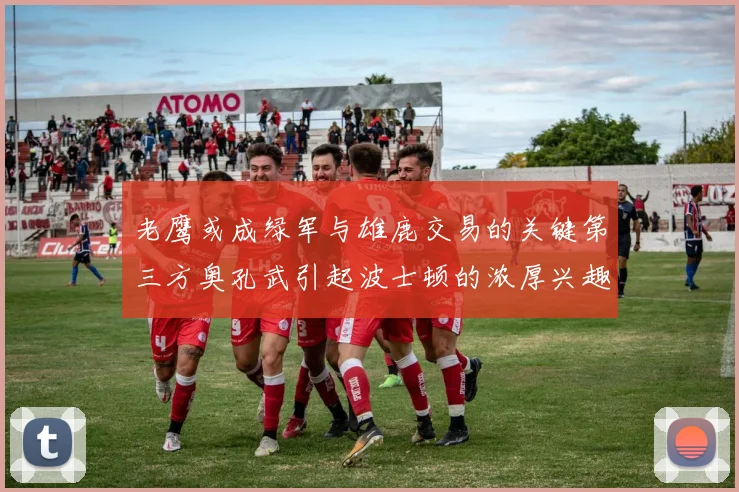 老鹰或成绿军与雄鹿交易的关键第三方奥孔武引起波士顿的浓厚兴趣