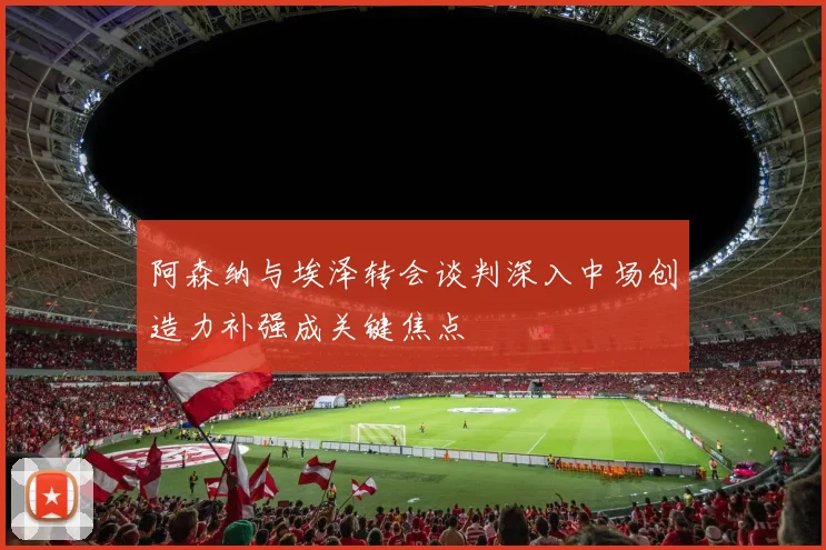 阿森纳与埃泽转会谈判深入中场创造力补强成关键焦点