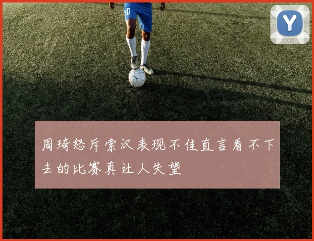 周琦怒斥索汉表现不佳直言看不下去的比赛真让人失望