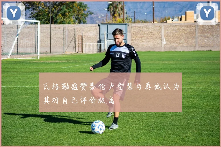 瓦格勒盛赞泰伦卢智慧与真诚认为其对自己评价极高