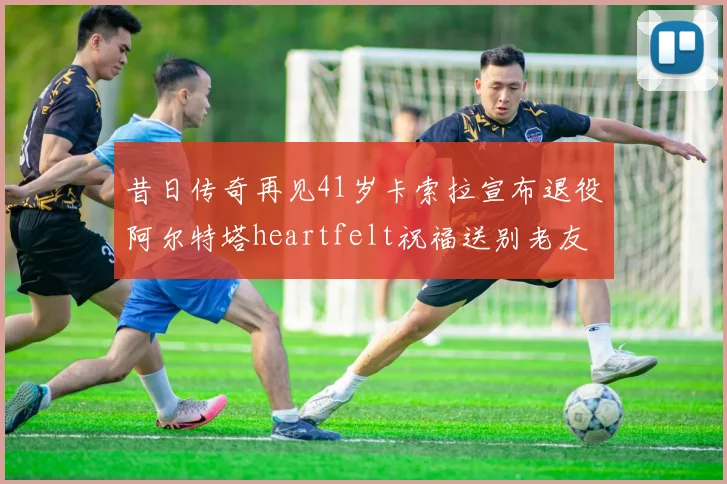 昔日传奇再见41岁卡索拉宣布退役阿尔特塔heartfelt祝福送别老友