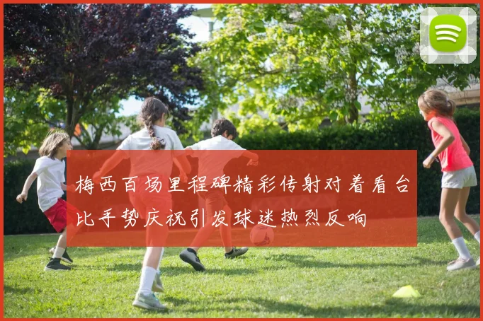 梅西百场里程碑精彩传射对着看台比手势庆祝引发球迷热烈反响