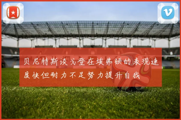 贝尼特斯谈戈登在埃弗顿的表现速度快但耐力不足努力提升自我