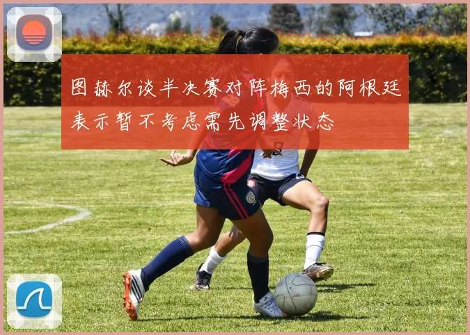 图赫尔谈半决赛对阵梅西的阿根廷表示暂不考虑需先调整状态