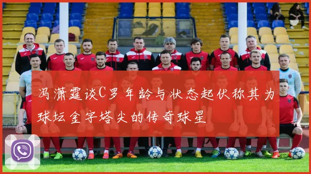 冯潇霆谈C罗年龄与状态起伏称其为球坛金字塔尖的传奇球星