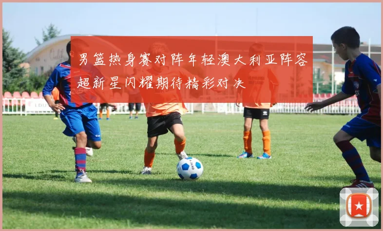男篮热身赛对阵年轻澳大利亚阵容超新星闪耀期待精彩对决
