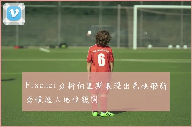 Fischer分析伯里斯表现出色快船新秀候选人地位稳固
