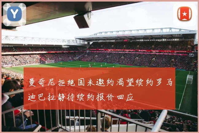 曼奇尼拒绝国米邀约渴望续约罗马迪巴拉静待续约报价回应