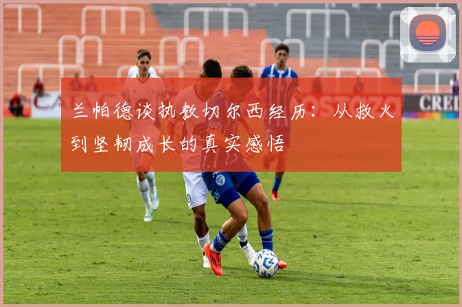 兰帕德谈执教切尔西经历：从救火到坚韧成长的真实感悟
