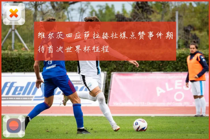维尔茨回应萨拉赫社媒点赞事件期待首次世界杯征程