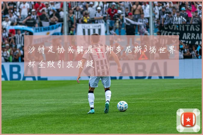 沙特足协或解雇主帅多尼斯3场世界杯全败引发质疑